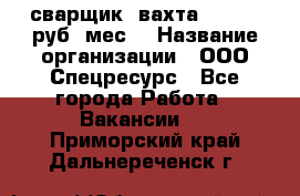 сварщик. вахта. 40 000 руб./мес. › Название организации ­ ООО Спецресурс - Все города Работа » Вакансии   . Приморский край,Дальнереченск г.